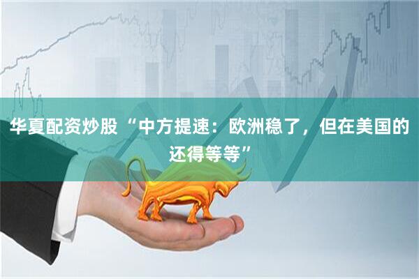 华夏配资炒股 “中方提速：欧洲稳了，但在美国的还得等等”