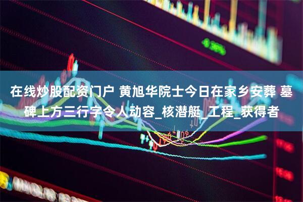 在线炒股配资门户 黄旭华院士今日在家乡安葬 墓碑上方三行字令人动容_核潜艇_工程_获得者