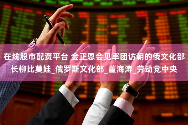 在线股市配资平台 金正恩会见率团访朝的俄文化部长柳比莫娃_俄罗斯文化部_董海涛_劳动党中央