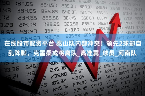 在线股市配资平台 泰山队内部冲突！领先2球却自乱阵脚，克雷桑或将离队_高准翼_球员_河南队