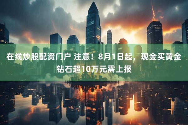 在线炒股配资门户 注意！8月1日起，现金买黄金钻石超10万元需上报