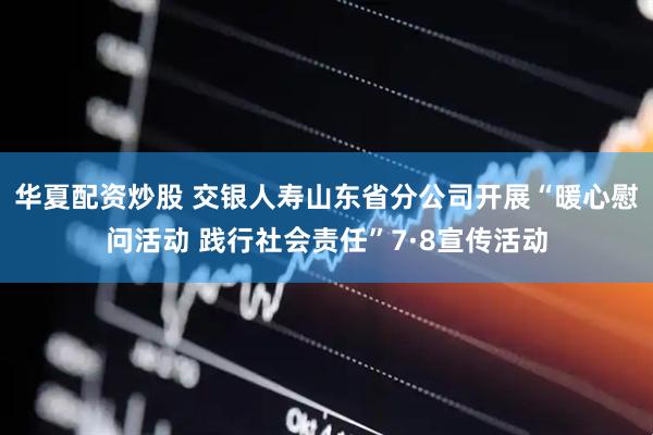 华夏配资炒股 交银人寿山东省分公司开展“暖心慰问活动 践行社会责任”7·8宣传活动