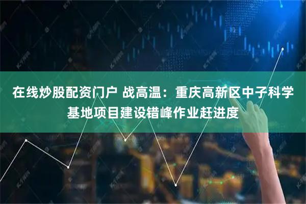 在线炒股配资门户 战高温：重庆高新区中子科学基地项目建设错峰作业赶进度