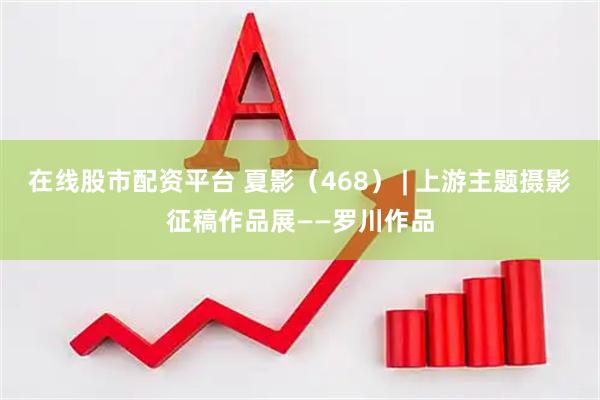 在线股市配资平台 夏影（468） | 上游主题摄影征稿作品展——罗川作品