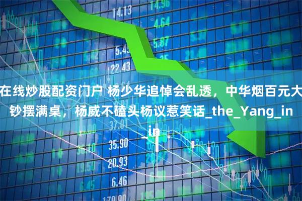 在线炒股配资门户 杨少华追悼会乱透，中华烟百元大钞摆满桌，杨威不磕头杨议惹笑话_the_Yang_in