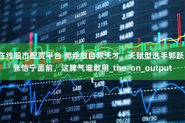在线股市配资平台 郭焱敢自称天才，天赋型选手郭跃、张怡宁面前，这脾气谁敢用_the_on_output