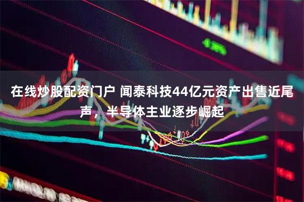 在线炒股配资门户 闻泰科技44亿元资产出售近尾声，半导体主业逐步崛起