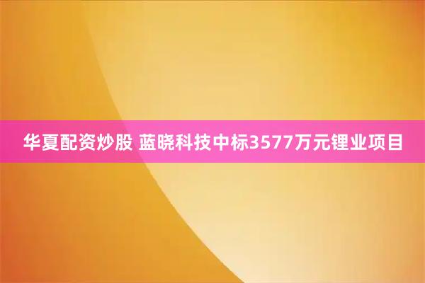 华夏配资炒股 蓝晓科技中标3577万元锂业项目
