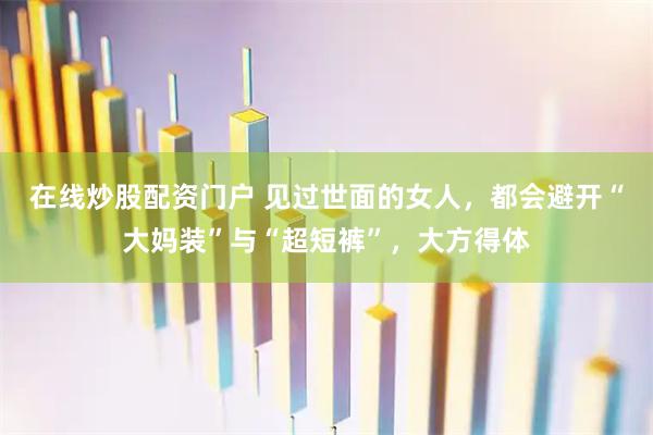 在线炒股配资门户 见过世面的女人，都会避开“大妈装”与“超短裤”，大方得体