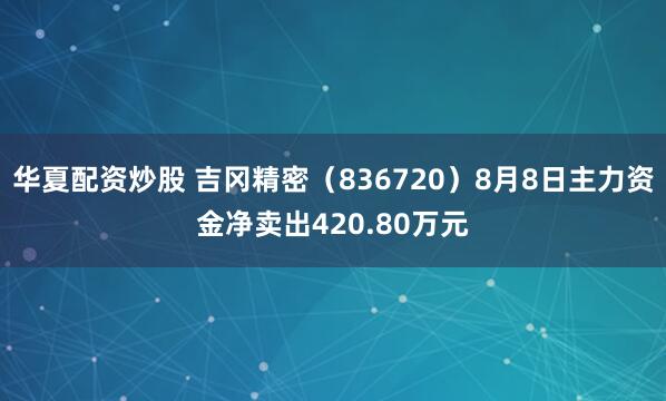 华夏配资炒股 吉冈精密（836720）8月8日主力资金净卖出420.80万元