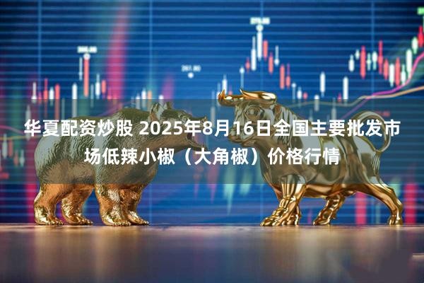 华夏配资炒股 2025年8月16日全国主要批发市场低辣小椒（大角椒）价格行情