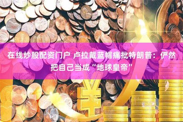 在线炒股配资门户 卢拉戴蓝帽痛批特朗普：俨然把自己当成“地球皇帝”