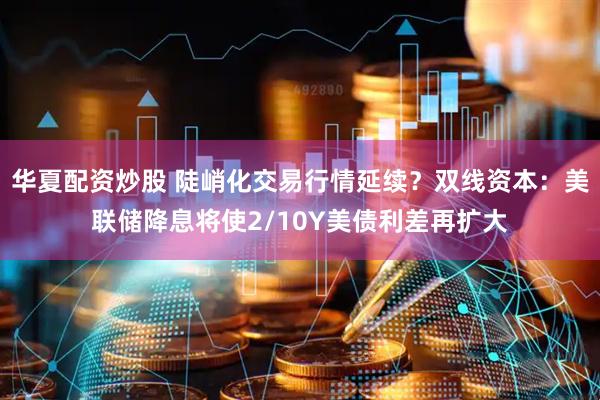 华夏配资炒股 陡峭化交易行情延续？双线资本：美联储降息将使2/10Y美债利差再扩大