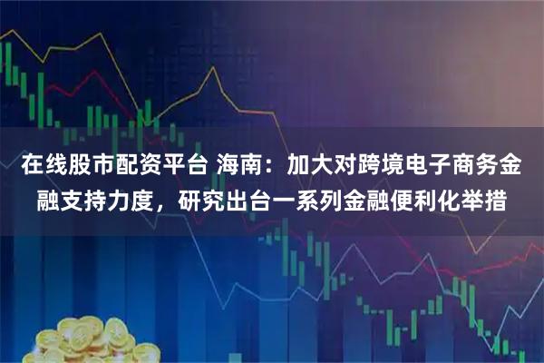 在线股市配资平台 海南：加大对跨境电子商务金融支持力度，研究出台一系列金融便利化举措