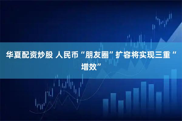 华夏配资炒股 人民币“朋友圈”扩容将实现三重“增效”