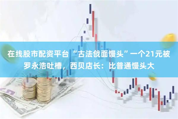 在线股市配资平台 “古法戗面馒头”一个21元被罗永浩吐槽，西贝店长：比普通馒头大