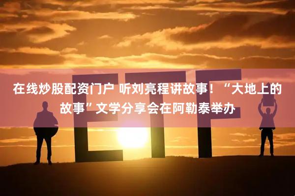 在线炒股配资门户 听刘亮程讲故事！“大地上的故事”文学分享会在阿勒泰举办
