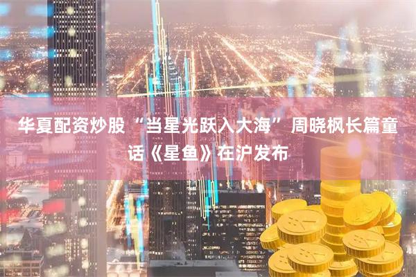 华夏配资炒股 “当星光跃入大海” 周晓枫长篇童话《星鱼》在沪发布