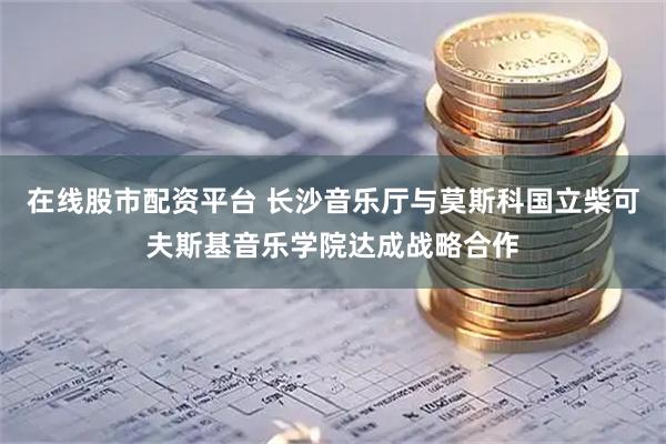 在线股市配资平台 长沙音乐厅与莫斯科国立柴可夫斯基音乐学院达成战略合作