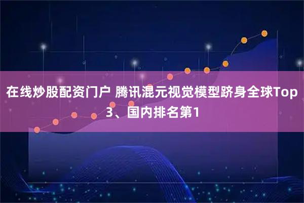 在线炒股配资门户 腾讯混元视觉模型跻身全球Top3、国内排名第1