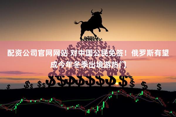 配资公司官网网站 对中国公民免签!俄罗斯有望成今年冬季出境游热门