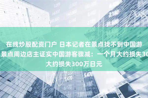 在线炒股配资门户 日本记者在景点找不到中国游客采访,景点周边店主证实中国游客骤减:一个月大约损失300万日元
