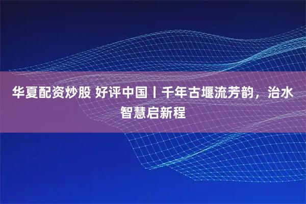 华夏配资炒股 好评中国丨千年古堰流芳韵,治水智慧启新程
