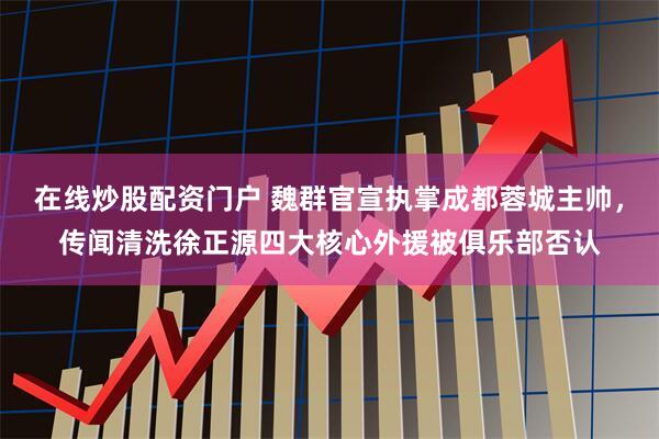 在线炒股配资门户 魏群官宣执掌成都蓉城主帅，传闻清洗徐正源四大核心外援被俱乐部否认