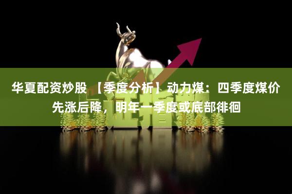 华夏配资炒股 【季度分析】动力煤：四季度煤价先涨后降，明年一季度或底部徘徊