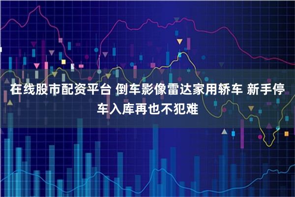 在线股市配资平台 倒车影像雷达家用轿车 新手停车入库再也不犯难