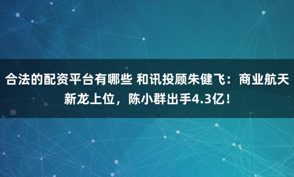 合法的配资平台有哪些 和讯投顾朱健飞：商业航天新龙上位，陈小群出手4.3亿！