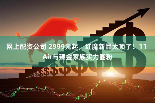 网上配资公司 2999元起，红魔新品太顶了！11 Air与臻金家族实力圈粉