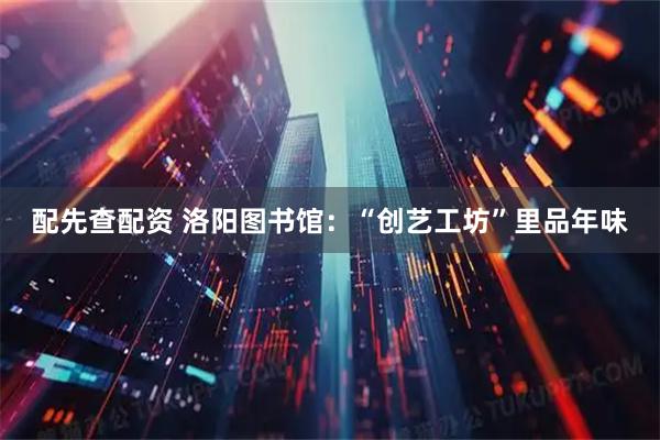 配先查配资 洛阳图书馆：“创艺工坊”里品年味
