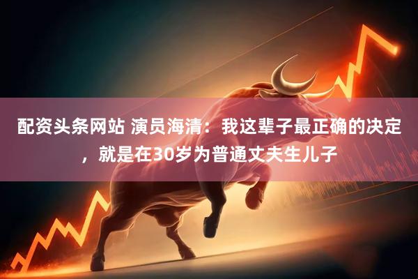 配资头条网站 演员海清：我这辈子最正确的决定，就是在30岁为普通丈夫生儿子