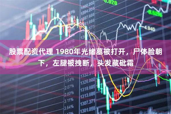 股票配资代理 1980年光绪墓被打开，尸体脸朝下，左腿被拽断，头发藏砒霜
