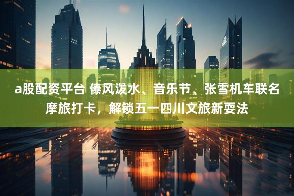 a股配资平台 傣风泼水、音乐节、张雪机车联名摩旅打卡，解锁五一四川文旅新耍法
