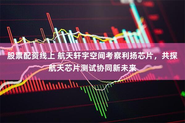 股票配资线上 航天轩宇空间考察利扬芯片，共探航天芯片测试协同新未来