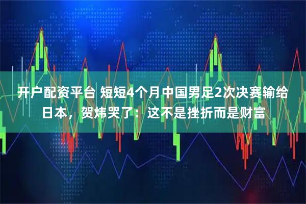开户配资平台 短短4个月中国男足2次决赛输给日本，贺炜哭了：这不是挫折而是财富