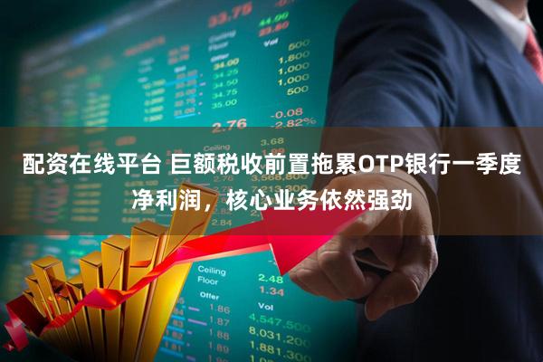 配资在线平台 巨额税收前置拖累OTP银行一季度净利润，核心业务依然强劲